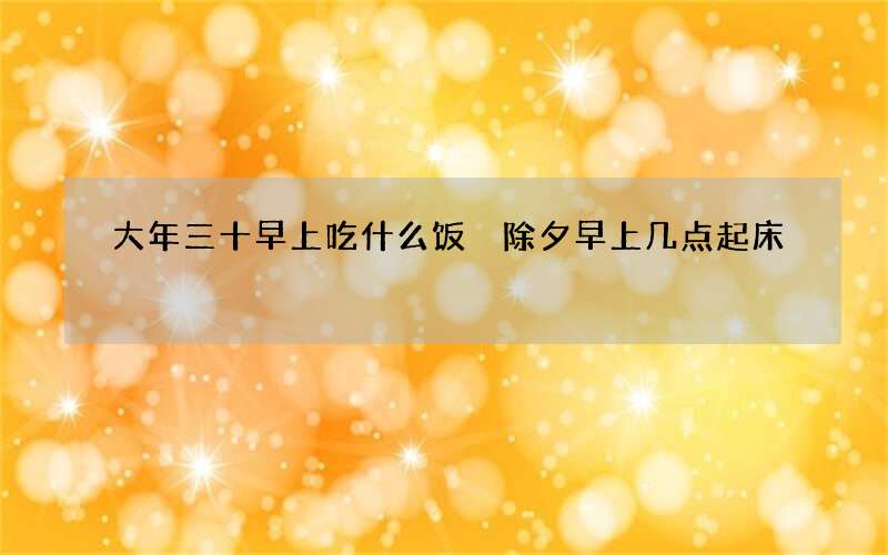 大年三十早上吃什么饭 除夕早上几点起床